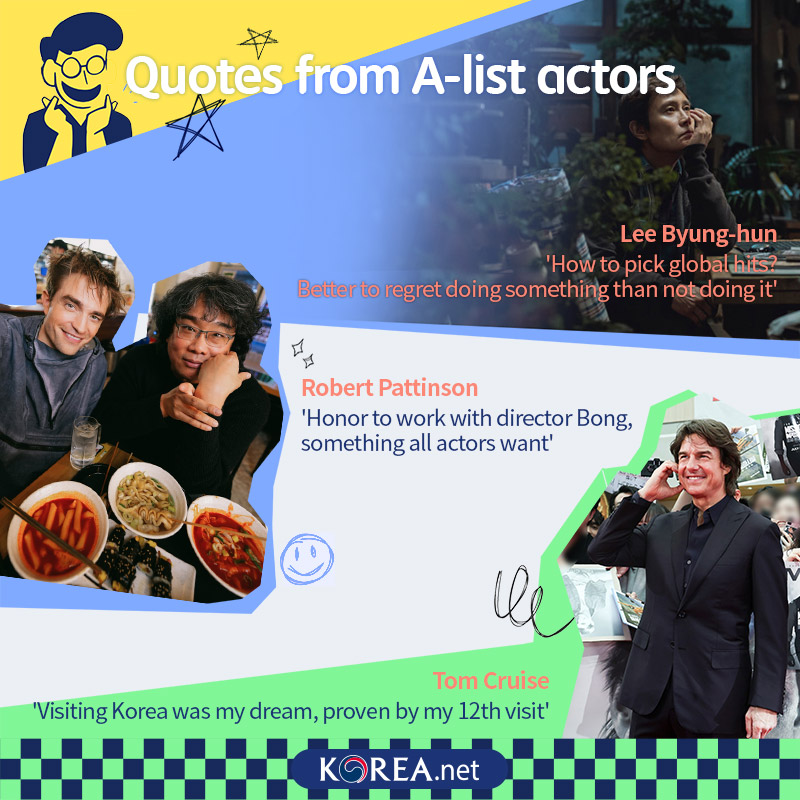  Quotes from A-list actors Lee Byung-hun: How to pick global hits? Better to regret doing something than not doing it Robert Pattinson: Honor to work with director Bong, something all actors want Tom Cruise: Visiting Korea was my dream, proven by my 12th visit